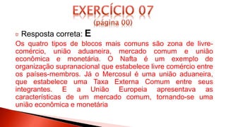 Resposta correta: E
Os quatro tipos de blocos mais comuns são zona de livre-
comércio, união aduaneira, mercado comum e união
econômica e monetária. O Nafta é um exemplo de
organização supranacional que estabelece livre comércio entre
os países-membros. Já o Mercosul é uma união aduaneira,
que estabelece uma Taxa Externa Comum entre seus
integrantes. E a União Europeia apresentava as
características de um mercado comum, tornando-se uma
união econômica e monetária
 