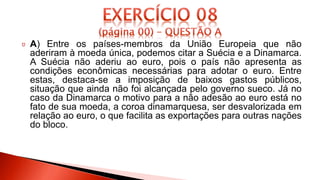 A) Entre os países-membros da União Europeia que não
aderiram à moeda única, podemos citar a Suécia e a Dinamarca.
A Suécia não aderiu ao euro, pois o país não apresenta as
condições econômicas necessárias para adotar o euro. Entre
estas, destaca-se a imposição de baixos gastos públicos,
situação que ainda não foi alcançada pelo governo sueco. Já no
caso da Dinamarca o motivo para a não adesão ao euro está no
fato de sua moeda, a coroa dinamarquesa, ser desvalorizada em
relação ao euro, o que facilita as exportações para outras nações
do bloco.
 