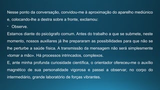 Nesse ponto da conversação, convidou-me à aproximação do aparelho mediúnico
e, colocando-lhe a destra sobre a fronte, exclamou:
- Observe.
Estamos diante do psicógrafo comum. Antes do trabalho a que se submete, neste
momento, nossos auxiliares já lhe prepararam as possibilidades para que não se
lhe perturbe a saúde física. A transmissão da mensagem não será simplesmente
«tomar a mão». Há processos intrincados, complexos.
E, ante minha profunda curiosidade científica, o orientador ofereceu-me o auxílio
magnético de sua personalidade vigorosa e passei a observar, no corpo do
intermediário, grande laboratório de forças vibrantes.
 