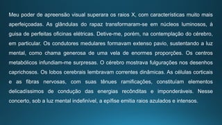 Meu poder de apreensão visual superara os raios X, com características muito mais
aperfeiçoadas. As glândulas do rapaz transformaram-se em núcleos luminosos, à
guisa de perfeitas oficinas elétricas. Detive-me, porém, na contemplação do cérebro,
em particular. Os condutores medulares formavam extenso pavio, sustentando a luz
mental, como chama generosa de uma vela de enormes proporções. Os centros
metabólicos infundiam-me surpresas. O cérebro mostrava fulgurações nos desenhos
caprichosos. Os lobos cerebrais lembravam correntes dinâmicas. As células corticais
e as fibras nervosas, com suas tênues ramificações, constituíam elementos
delicadíssimos de condução das energias recônditas e imponderáveis. Nesse
concerto, sob a luz mental indefinível, a epífise emitia raios azulados e intensos.
 