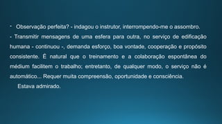 - Observação perfeita? - indagou o instrutor, interrompendo-me o assombro.
- Transmitir mensagens de uma esfera para outra, no serviço de edificação
humana - continuou -, demanda esforço, boa vontade, cooperação e propósito
consistente. É natural que o treinamento e a colaboração espontânea do
médium facilitem o trabalho; entretanto, de qualquer modo, o serviço não é
automático... Requer muita compreensão, oportunidade e consciência.
Estava admirado.
 