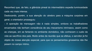Reconheci que, de fato, a glândula pineal do intermediário expedia luminosidade
cada vez mais intensa.
Deslocando, porém, a sua atenção do cérebro para a máquina corpórea em
geral, o orientador prosseguiu:
- A operação da mensagem não é nada simples, embora os trabalhadores
encarnados não tenham consciência de seu mecanismo intrínseco, assim como
as crianças, em se fartando no ambiente doméstico, não conhecem o custo da
vida ao sacrifício dos pais. Muito antes da reunião que se efetua, o servidor já foi
objeto de nossa atenção especial, para que os pensamentos grosseiros não lhe
pesem no campo íntimo.
 