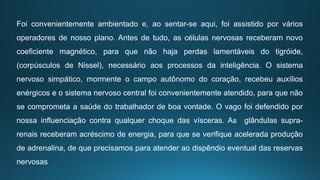Foi convenientemente ambientado e, ao sentar-se aqui, foi assistido por vários
operadores de nosso plano. Antes de tudo, as células nervosas receberam novo
coeficiente magnético, para que não haja perdas lamentáveis do tigróide,
(corpúsculos de Nissel), necessário aos processos da inteligência. O sistema
nervoso simpático, mormente o campo autônomo do coração, recebeu auxílios
enérgicos e o sistema nervoso central foi convenientemente atendido, para que não
se comprometa a saúde do trabalhador de boa vontade. O vago foi defendido por
nossa influenciação contra qualquer choque das vísceras. As glândulas supra-
renais receberam acréscimo de energia, para que se verifique acelerada produção
de adrenalina, de que precisamos para atender ao dispêndio eventual das reservas
nervosas
 