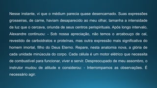 Nesse instante, vi que o médium parecia quase desencarnado. Suas expressões
grosseiras, de carne, haviam desaparecido ao meu olhar, tamanha a intensidade
da luz que o cercava, oriunda de seus centros perispirituais. Após longo intervalo,
Alexandre continuou: - Sob nossa apreciação, não temos o arcabouço de cal,
revestido de carboidratos e proteínas, mas outra expressão mais significativa do
homem imortal, filho do Deus Eterno. Repare, nesta anatomia nova, a glória de
cada unidade minúscula do corpo. Cada célula é um motor elétrico que necessita
de combustível para funcionar, viver e servir. Despreocupado de meu assombro, o
instrutor mudou de atitude e considerou: - Interrompamos as observações. É
necessário agir.
 