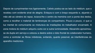 Depois de cumprimentar-nos ligeiramente, Calixto postou-se ao lado do médium, que o
recebeu com evidente sinal de alegria. Enlaçou-o com o braço esquerdo e, alçando a
mão até ao cérebro do rapaz, tocava-lhe o centro da memória com a ponta dos dedos,
como a recolher o material de lembranças do companheiro. Pouco a pouco, vi que a
luz mental do comunicante se misturava às irradiações do trabalhador encarnado. A
zona motora do médium adquiriu outra cor e outra luminosidade. Alexandre aproximou-
se da dupla em serviço e colocou a destra sobre o lobo frontal do colaborador humano,
como a controlar as fibras inibidoras, evitando, quanto possível, as interferências do
aparelho mediúnico.
 