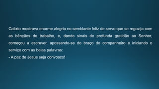 Calixto mostrava enorme alegria no semblante feliz de servo que se regozija com
as bênçãos do trabalho, e, dando sinais de profunda gratidão ao Senhor,
começou a escrever, apossando-se do braço do companheiro e iniciando o
serviço com as belas palavras:
- A paz de Jesus seja convosco!
 
