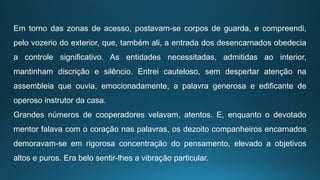 Em torno das zonas de acesso, postavam-se corpos de guarda, e compreendi,
pelo vozerio do exterior, que, também ali, a entrada dos desencarnados obedecia
a controle significativo. As entidades necessitadas, admitidas ao interior,
mantinham discrição e silêncio. Entrei cauteloso, sem despertar atenção na
assembleia que ouvia, emocionadamente, a palavra generosa e edificante de
operoso instrutor da casa.
Grandes números de cooperadores velavam, atentos. E, enquanto o devotado
mentor falava com o coração nas palavras, os dezoito companheiros encarnados
demoravam-se em rigorosa concentração do pensamento, elevado a objetivos
altos e puros. Era belo sentir-lhes a vibração particular.
 