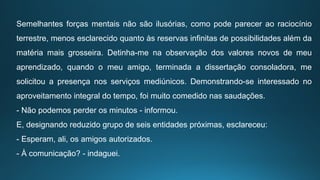 Semelhantes forças mentais não são ilusórias, como pode parecer ao raciocínio
terrestre, menos esclarecido quanto às reservas infinitas de possibilidades além da
matéria mais grosseira. Detinha-me na observação dos valores novos de meu
aprendizado, quando o meu amigo, terminada a dissertação consoladora, me
solicitou a presença nos serviços mediúnicos. Demonstrando-se interessado no
aproveitamento integral do tempo, foi muito comedido nas saudações.
- Não podemos perder os minutos - informou.
E, designando reduzido grupo de seis entidades próximas, esclareceu:
- Esperam, ali, os amigos autorizados.
- À comunicação? - indaguei.
 