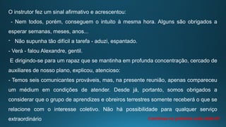 O instrutor fez um sinal afirmativo e acrescentou:
- Nem todos, porém, conseguem o intuito à mesma hora. Alguns são obrigados a
esperar semanas, meses, anos...
- Não supunha tão difícil a tarefa - aduzi, espantado.
- Verá - falou Alexandre, gentil.
E dirigindo-se para um rapaz que se mantinha em profunda concentração, cercado de
auxiliares de nosso plano, explicou, atencioso:
- Temos seis comunicantes prováveis, mas, na presente reunião, apenas compareceu
um médium em condições de atender. Desde já, portanto, somos obrigados a
considerar que o grupo de aprendizes e obreiros terrestres somente receberá o que se
relacione com o interesse coletivo. Não há possibilidade para qualquer serviço
extraordinário Continua na próxima aula slide 07
 