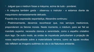 - Julguei que o médium fosse a máquina, acima de tudo - ponderei.
- A máquina também gasta - observou o instrutor - e estamos diante de
maquinismo demasiadamente delicado.
Fixando-me a expressão espantadiça, Alexandre continuou:
- Preliminarmente, devemos reconhecer que, nos serviços mediúnicos,
preponderam os fatores morais. Neste momento, o médium, para ser fiel ao
mandato superior, necessita clareza e serenidade, como o espelho cristalino
dum lago. De outro modo, as ondas de inquietude perturbariam a projeção de
nossa espiritualidade sobre a materialidade terrena, como as águas revoltas
não refletem as imagens sublimes do céu e da Natureza ambiente.
 