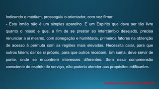 Indicando o médium, prosseguiu o orientador, com voz firme:
- Este irmão não é um simples aparelho. É um Espírito que deve ser tão livre
quanto o nosso e que, a fim de se prestar ao intercâmbio desejado, precisa
renunciar a si mesmo, com abnegação e humildade, primeiros fatores na obtenção
de acesso à permuta com as regiões mais elevadas. Necessita calar, para que
outros falem; dar de si próprio, para que outros recebam. Em suma, deve servir de
ponte, onde se encontrem interesses diferentes. Sem essa compreensão
consciente do espírito de serviço, não poderia atender aos propósitos edificantes.
Continua na próxima aula slide 09
 