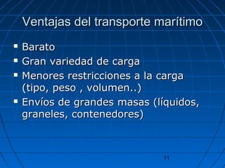 Ventajas ddeell ttrraannssppoorrttee mmaarrííttiimmoo 
 BBaarraattoo 
 GGrraann vvaarriieeddaadd ddee ccaarrggaa 
 MMeennoorreess rreessttrriicccciioonneess aa llaa ccaarrggaa 
((ttiippoo,, ppeessoo ,, vvoolluummeenn....)) 
 EEnnvvííooss ddee ggrraannddeess mmaassaass ((llííqquuiiddooss,, 
ggrraanneelleess,, ccoonntteenneeddoorreess)) 
11 
 