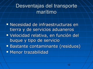 DDeessvveennttaajjaass ddeell ttrraannssppoorrttee 
12 
mmaarrííttiimmoo 
 NNeecceessiiddaadd ddee iinnffrraaeessttrruuccttuurraass eenn 
ttiieerrrraa yy ddee sseerrvviicciiooss aadduuaanneerrooss 
 VVeelloocciiddaadd rreellaattiivvaa,, eenn ffuunncciióónn ddeell 
bbuuqquuee yy ttiippoo ddee sseerrvviicciioo 
 BBaassttaannttee ccoonnttaammiinnaannttee ((rreessiidduuooss)) 
 MMeennoorr ttrraazzaabbiilliiddaadd 
 