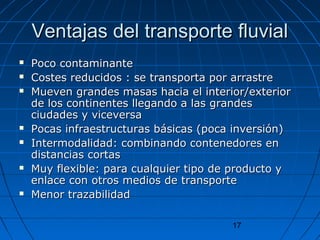 VVeennttaajjaass ddeell ttrraannssppoorrttee fflluuvviiaall 
 PPooccoo ccoonnttaammiinnaannttee 
 CCoosstteess rreedduucciiddooss :: ssee ttrraannssppoorrttaa ppoorr aarrrraassttrree 
 MMuueevveenn ggrraannddeess mmaassaass hhaacciiaa eell iinntteerriioorr//eexxtteerriioorr 
ddee llooss ccoonnttiinneenntteess lllleeggaannddoo aa llaass ggrraannddeess 
cciiuuddaaddeess yy vviicceevveerrssaa 
 PPooccaass iinnffrraaeessttrruuccttuurraass bbáássiiccaass ((ppooccaa iinnvveerrssiióónn)) 
 IInntteerrmmooddaalliiddaadd:: ccoommbbiinnaannddoo ccoonntteenneeddoorreess eenn 
ddiissttaanncciiaass ccoorrttaass 
 MMuuyy fflleexxiibbllee:: ppaarraa ccuuaallqquuiieerr ttiippoo ddee pprroodduuccttoo yy 
eennllaaccee ccoonn oottrrooss mmeeddiiooss ddee ttrraannssppoorrttee 
 MMeennoorr ttrraazzaabbiilliiddaadd 
17 
 
