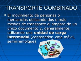 TTRRAANNSSPPOORRTTEE CCOOMMBBIINNAADDOO 
 EEll mmoovviimmiieennttoo ddee ppeerrssoonnaass oo 
mmeerrccaannccííaass uuttiilliizzaannddoo ddooss oo mmááss 
mmeeddiiooss ddee ttrraannssppoorrttee aall aammppaarroo ddee uunn 
úúnniiccoo ddooccuummeennttoo yy,, ggeenneerraallmmeennttee,, 
uuttiilliizzaannddoo uunnaa uunniiddaadd ddee ccaarrggaa 
iinntteerrmmooddaall ((ccoonntteenneeddoorr,, ccaajjaa mmóóvviill,, 
sseemmiirrrreemmoollqquuee)) 
22 
 