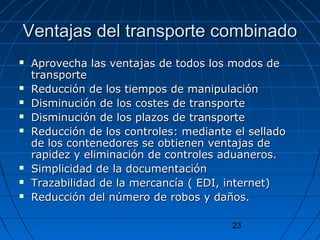 Ventajas ddeell ttrraannssppoorrttee ccoommbbiinnaaddoo 
 AApprroovveecchhaa llaass vveennttaajjaass ddee ttooddooss llooss mmooddooss ddee 
ttrraannssppoorrttee 
 RReedduucccciióónn ddee llooss ttiieemmppooss ddee mmaanniippuullaacciióónn 
 DDiissmmiinnuucciióónn ddee llooss ccoosstteess ddee ttrraannssppoorrttee 
 DDiissmmiinnuucciióónn ddee llooss ppllaazzooss ddee ttrraannssppoorrttee 
 RReedduucccciióónn ddee llooss ccoonnttrroolleess:: mmeeddiiaannttee eell sseellllaaddoo 
ddee llooss ccoonntteenneeddoorreess ssee oobbttiieenneenn vveennttaajjaass ddee 
rraappiiddeezz yy eelliimmiinnaacciióónn ddee ccoonnttrroolleess aadduuaanneerrooss.. 
 SSiimmpplliicciiddaadd ddee llaa ddooccuummeennttaacciióónn 
 TTrraazzaabbiilliiddaadd ddee llaa mmeerrccaannccííaa (( EEDDII,, iinntteerrnneett)) 
 RReedduucccciióónn ddeell nnúúmmeerroo ddee rroobbooss yy ddaaññooss.. 
23 
 