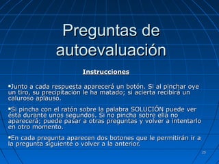 2255 
PPrreegguunnttaass ddee 
aauuttooeevvaalluuaacciióónn 
IInnssttrruucccciioonneess 
JJuunnttoo aa ccaaddaa rreessppuueessttaa aappaarreecceerráá uunn bboottóónn.. SSii aall ppiinncchhaarr ooyyee 
uunn ttiirroo,, ssuu pprreecciippiittaacciióónn llee hhaa mmaattaaddoo;; ssii aacciieerrttaa rreecciibbiirráá uunn 
ccaalluurroossoo aappllaauussoo.. 
SSii ppiinncchhaa ccoonn eell rraattóónn ssoobbrree llaa ppaallaabbrraa SSOOLLUUCCIIÓÓNN ppuueeddee vveerr 
ééssttaa dduurraannttee uunnooss sseegguunnddooss.. SSii nnoo ppiinncchhaa ssoobbrree eellllaa nnoo 
aappaarreecceerráá;; ppuueeddee ppaassaarr aa oottrraass pprreegguunnttaass yy vvoollvveerr aa iinntteennttaarrlloo 
eenn oottrroo mmoommeennttoo.. 
EEnn ccaaddaa pprreegguunnttaa aappaarreecceenn ddooss bboottoonneess qquuee llee ppeerrmmiittiirráánn iirr aa 
llaa pprreegguunnttaa ssiigguuiieennttee oo vvoollvveerr aa llaa aanntteerriioorr.. 
 
