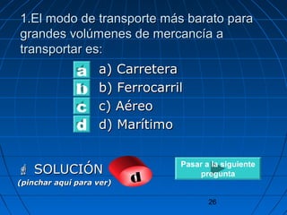 1.El modo ddee ttrraannssppoorrttee mmááss bbaarraattoo ppaarraa 
ggrraannddeess vvoollúúmmeenneess ddee mmeerrccaannccííaa aa 
ttrraannssppoorrttaarr eess:: 
26 
aa)) CCaarrrreetteerraa 
bb)) FFeerrrrooccaarrrriill 
cc)) AAéérreeoo 
dd)) MMaarrííttiimmoo 
a 
b 
d c 
 SSOOLLUUCCIIÓÓNN 
(pinchar aquí para ver) d 
Pasar a la siguiente 
pregunta 
 