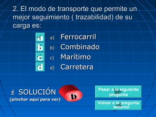 m 2. El mooddoo ddee ttrraannssppoorrttee qquuee ppeerrmmiittee uunn 
mmeejjoorr sseegguuiimmiieennttoo (( ttrraazzaabbiilliiddaadd)) ddee ssuu 
ccaarrggaa eess:: 
Pasar a la siguiente 
pregunta 
27 
aa)) FFeerrrrooccaarrrriill 
bb)) CCoommbbiinnaaddoo 
cc)) MMaarrííttiimmoo 
dd)) CCaarrrreetteerraa 
abcd 
 SSOOLLUUCCIIÓÓNN 
(pinchar aquí para ver) b 
Volver a la pregunta 
anterior 
 