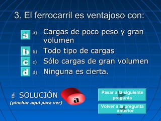 3. El ferrocarril eess vveennttaajjoossoo ccoonn:: 
aa)) CCaarrggaass ddee ppooccoo ppeessoo yy ggrraann 
cd Pasar a la siguiente 
28 
vvoolluummeenn 
bb)) TTooddoo ttiippoo ddee ccaarrggaass 
cc)) SSóólloo ccaarrggaass ddee ggrraann vvoolluummeenn 
dd)) NNiinngguunnaa eess cciieerrttaa.. 
a 
b 
 SSOOLLUUCCIIÓÓNN 
(pinchar aquí para ver) a 
pregunta 
Volver a la pregunta 
anterior 
 