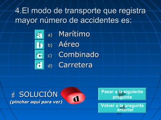 44..EEll mmooddoo ddee ttrraannssppoorrttee qquuee rreeggiissttrraa 
mmaayyoorr nnúúmmeerroo ddee aacccciiddeenntteess eess:: 
29 
aa)) MMaarrííttiimmoo 
bb)) AAéérreeoo 
cc)) CCoommbbiinnaaddoo 
dd)) CCaarrrreetteerraa 
a 
b 
d c 
 SSOOLLUUCCIIÓÓNN 
(pinchar aquí para ver) d 
Pasar a la siguiente 
pregunta 
Volver a la pregunta 
anterior 
 