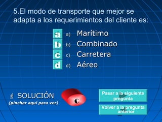 5.El modo de transporte que mejor se 
adapta a los requerimientos del cliente es: 
aa)) MMaarrííttiimmoo 
bb)) CCoommbbiinnaaddoo 
cc)) CCaarrrreetteerraa 
dd)) AAéérreeoo 
30 
a 
bc 
d 
 SSOOLLUUCCIIÓÓNN 
(pinchar aquí para ver) c 
Pasar a la siguiente 
pregunta 
Volver a la pregunta 
anterior 
 