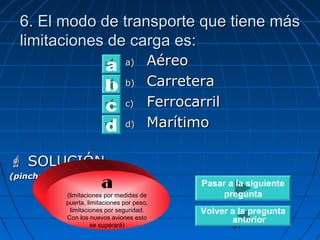 66.. EEll mmooddoo ddee ttrraannssppoorrttee qquuee ttiieennee mmááss 
lliimmiittaacciioonneess ddee ccaarrggaa eess:: 
31 
aa)) AAéérreeoo 
bb)) CCaarrrreetteerraa 
cc)) FFeerrrrooccaarrrriill 
dd)) MMaarrííttiimmoo 
b a 
cd 
 SSOOLLUUCCIIÓÓNN 
((ppiinncchhaarr aaqquuíí ppaarraa vveerr)) a 
(limitaciones por medidas de 
puerta, limitaciones por peso, 
limitaciones por seguridad. 
Con los nuevos aviones esto 
se superará) 
Pasar a la siguiente 
pregunta 
Volver a la pregunta 
anterior 
 