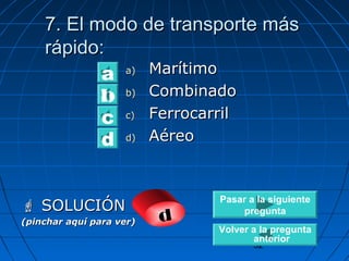 7. EEll mmooddoo ddee ttrraannssppoorrttee mmááss 
rrááppiiddoo:: 
32 
aa)) MMaarrííttiimmoo 
bb)) CCoommbbiinnaaddoo 
cc)) FFeerrrrooccaarrrriill 
dd)) AAéérreeoo 
a 
b 
d c 
 SSOOLLUUCCIIÓÓNN 
(pinchar aquí para ver) d 
Pasar a la siguiente 
pregunta 
Volver a la pregunta 
anterior 
 