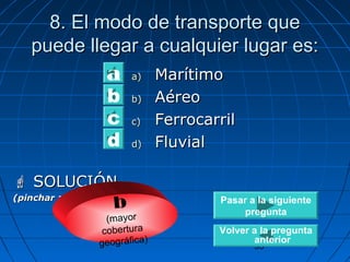 8. El modo ddee ttrraannssppoorrttee qquuee 
ppuueeddee lllleeggaarr aa ccuuaallqquuiieerr lluuggaarr eess:: 
Pasar a la siguiente 
pregunta 
33 
aa)) MMaarrííttiimmoo 
bb)) AAéérreeoo 
cc)) FFeerrrrooccaarrrriill 
dd)) FFlluuvviiaall 
abcd 
 SSOOLLUUCCIIÓÓNN 
(pinchar aquí para ver) b 
(mayor 
cobertura 
geográfica) 
Volver a la pregunta 
anterior 
 