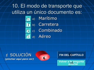 10. El mmooddoo ddee ttrraannssppoorrttee qquuee 
uuttiilliizzaa uunn úúnniiccoo ddooccuummeennttoo eess:: 
FIN DEL CAPÍTULO 
35 
aa)) MMaarrííttiimmoo 
bb)) CCaarrrreetteerraa 
cc)) CCoommbbiinnaaddoo 
dd)) AAéérreeoo 
a 
bc 
d 
 SSOOLLUUCCIIÓÓNN 
(pinchar aquí para ver) c 
Volver a la pregunta 
anterior 
 