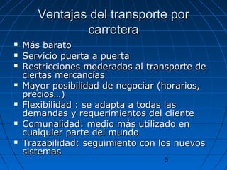 Ventajas ddeell ttrraannssppoorrttee ppoorr 
5 
ccaarrrreetteerraa 
 MMááss bbaarraattoo 
 SSeerrvviicciioo ppuueerrttaa aa ppuueerrttaa 
 RReessttrriicccciioonneess mmooddeerraaddaass aall ttrraannssppoorrttee ddee 
cciieerrttaass mmeerrccaannccííaass 
 MMaayyoorr ppoossiibbiilliiddaadd ddee nneeggoocciiaarr ((hhoorraarriiooss,, 
pprreecciiooss……)) 
 FFlleexxiibbiilliiddaadd :: ssee aaddaappttaa aa ttooddaass llaass 
ddeemmaannddaass yy rreeqquueerriimmiieennttooss ddeell cclliieennttee 
 CCoommuunnaalliiddaadd:: mmeeddiioo mmááss uuttiilliizzaaddoo eenn 
ccuuaallqquuiieerr ppaarrttee ddeell mmuunnddoo 
 TTrraazzaabbiilliiddaadd:: sseegguuiimmiieennttoo ccoonn llooss nnuueevvooss 
ssiisstteemmaass 
 