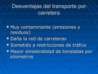Desventajas ddeell ttrraannssppoorrttee ppoorr 
6 
ccaarrrreetteerraa 
 MMuuyy ccoonnttaammiinnaannttee ((eemmiissiioonneess yy 
rreessiidduuooss)) 
 DDaaññaa llaa rreedd ddee ccaarrrreetteerraass 
 SSoommeettiiddoo aa rreessttrriicccciioonneess ddee ttrrááffiiccoo 
 MMaayyoorr ssiinniieessttrraalliiddaadd ddee ttoonneellaaddaass ppoorr 
kkiilloommeettrrooss 
 