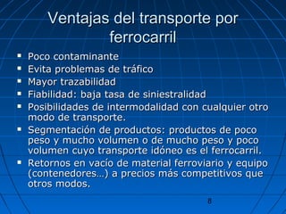 Ventajas ddeell ttrraannssppoorrttee ppoorr 
8 
ffeerrrrooccaarrrriill 
 PPooccoo ccoonnttaammiinnaannttee 
 EEvviittaa pprroobblleemmaass ddee ttrrááffiiccoo 
 MMaayyoorr ttrraazzaabbiilliiddaadd 
 FFiiaabbiilliiddaadd:: bbaajjaa ttaassaa ddee ssiinniieessttrraalliiddaadd 
 PPoossiibbiilliiddaaddeess ddee iinntteerrmmooddaalliiddaadd ccoonn ccuuaallqquuiieerr oottrroo 
mmooddoo ddee ttrraannssppoorrttee.. 
 SSeeggmmeennttaacciióónn ddee pprroodduuccttooss:: pprroodduuccttooss ddee ppooccoo 
ppeessoo yy mmuucchhoo vvoolluummeenn oo ddee mmuucchhoo ppeessoo yy ppooccoo 
vvoolluummeenn ccuuyyoo ttrraannssppoorrttee iiddóónneeoo eess eell ffeerrrrooccaarrrriill.. 
 RReettoorrnnooss eenn vvaaccííoo ddee mmaatteerriiaall ffeerrrroovviiaarriioo yy eeqquuiippoo 
((ccoonntteenneeddoorreess……)) aa pprreecciiooss mmááss ccoommppeettiittiivvooss qquuee 
oottrrooss mmooddooss.. 
 