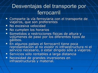 Desventajas ddeell ttrraannssppoorrttee ppoorr 
9 
ffeerrrrooccaarrrriill 
 CCoommppaarrttee llaa vvííaa ffeerrrroovviiaarriiaa ccoonn eell ttrraannssppoorrttee ddee 
vviiaajjeerrooss,, qquuee ssoonn pprreeffeerreenntteess 
 NNoo eexxcceessiivvaa vveelloocciiddaadd 
 NNoo ccuummpplleenn llooss hhoorraarriiooss 
 SSoommeettiiddooss aa rreessttrriicccciioonneess ffííssiiccaass ddee aallttuurraa yy 
vvoollúúmmeenneess ddee ppaassoo ppoorr llooss ddiiffeerreenntteess ttiippooss ddee 
ggáálliibbooss.. 
 EEnn aallgguunnooss ppaaíísseess eell ffeerrrrooccaarrrriill ttiieennee ppooccaa 
rreepprreesseennttaacciióónn aall nnoo eexxiissttiirr nnii iinnffrraaeessttrruuccttuurraa nnii eell 
sseerrvviicciioo nneecceessaarriioo,, oo eessttaarr ddiirriiggiiddoo ssóólloo aa vviiaajjeerrooss.. 
 SSeerrvviicciiooss ssóólloo rreennttaabblleess aa llaarrggaa ddiissttaanncciiaa 
 NNeecceessiiddaadd ddee ggrraannddeess iinnvveerrssiioonneess eenn 
iinnffrraaeessttrruuccttuurraass yy mmaatteerriiaall.. 
 