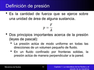 Capitulo 1: La naturaleza de los fluidos y el
estudio de se mecánica
Mecánica de fluidos 11
Definición de presión
 Es la cantidad de fuerza que se ejerce sobre
una unidad de área de alguna sustancia.
 Dos principios importantes acerca de la presión
(leyes de pascal):
 La presión actúa de modo uniforme en todas las
direcciones de un volumen pequeño de fluido.
 En un fluido confinado por fronteras solidas, la
presión actúa de manera perpendicular a la pared.
 