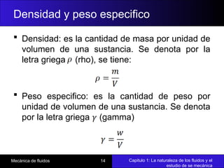 Capitulo 1: La naturaleza de los fluidos y el
estudio de se mecánica
Mecánica de fluidos 14
 Densidad: es la cantidad de masa por unidad de
volumen de una sustancia. Se denota por la
letra griega (rho), se tiene:
 Peso especifico: es la cantidad de peso por
unidad de volumen de una sustancia. Se denota
por la letra griega (gamma)
Densidad y peso especifico
 