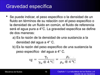 Capitulo 1: La naturaleza de los fluidos y el
estudio de se mecánica
Mecánica de fluidos 15
Gravedad específica
 Se puede indicar, el peso especifico o la densidad de un
fluido en términos de su relación con el peso especifico o
la densidad de un fluido en común, el fluido de referencia
será el agua pura a 4°C. La gravedad especifica se define
de dos maneras:
a) Es la razón de la densidad de una sustancia a la
densidad del agua a 4° C.
b) Es la razón del peso especifico de una sustancia la
peso especifico del agua a 4° C.
 