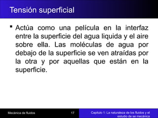 Capitulo 1: La naturaleza de los fluidos y el
estudio de se mecánica
Mecánica de fluidos 17
Tensión superficial
 Actúa como una película en la interfaz
entre la superficie del agua liquida y el aire
sobre ella. Las moléculas de agua por
debajo de la superficie se ven atraídas por
la otra y por aquellas que están en la
superficie.
 