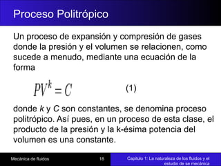 Capitulo 1: La naturaleza de los fluidos y el
estudio de se mecánica
Mecánica de fluidos 18
Proceso Politrópico
Un proceso de expansión y compresión de gases
donde la presión y el volumen se relacionen, como
sucede a menudo, mediante una ecuación de la
forma
(1)
donde k y C son constantes, se denomina proceso
politrópico. Así pues, en un proceso de esta clase, el
producto de la presión y la k-ésima potencia del
volumen es una constante.
 