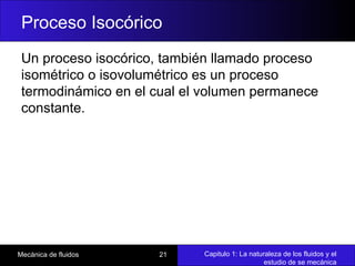 Capitulo 1: La naturaleza de los fluidos y el
estudio de se mecánica
Mecánica de fluidos 21
Proceso Isocórico
Un proceso isocórico, también llamado proceso
isométrico o isovolumétrico es un proceso
termodinámico en el cual el volumen permanece
constante.
 