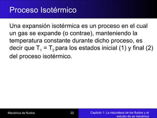 Capitulo 1: La naturaleza de los fluidos y el
estudio de se mecánica
Mecánica de fluidos 22
Proceso Isotérmico
Una expansión isotérmica es un proceso en el cual
un gas se expande (o contrae), manteniendo la
temperatura constante durante dicho proceso, es
decir que T1 = T2 para los estados inicial (1) y final (2)
del proceso isotérmico.
 