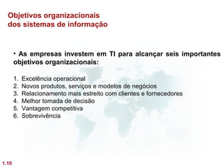 Objetivos organizacionais
  dos sistemas de informação


       • As empresas investem em TI para alcançar seis importantes
       objetivos organizacionais:

       1.   Excelência operacional
       2.   Novos produtos, serviços e modelos de negócios
       3.   Relacionamento mais estreito com clientes e fornecedores
       4.   Melhor tomada de decisão
       5.   Vantagem competitiva
       6.   Sobrevivência




1.10
 