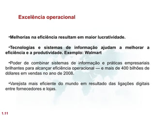 Excelência operacional


       •Melhorias na eficiência resultam em maior lucratividade.

   •Tecnologias e sistemas de informação ajudam a melhorar a
  eficiência e a produtividade. Exemplo: Walmart

   •Poder de combinar sistemas de informação e práticas empresariais
  brilhantes para alcançar eficiência operacional — e mais de 400 bilhões de
  dólares em vendas no ano de 2008.

   •Varejista mais eficiente do mundo em resultado das ligações digitais
  entre fornecedores e lojas.




1.11
 