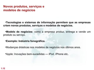 Novos produtos, serviços e
  modelos de negócios


   •Tecnologias e sistemas de informação permitem que as empresas
  criem novos produtos, serviços e modelos de negócios.

   •Modelo de negócios: como a empresa produz, entrega e vende um
  produto ou serviço.

       •Exemplo: Indústria fonográfica.

       •Mudanças drásticas nos modelos de negócios nos últimos anos.

       •Apple: Inovações bem-sucedidas — iPod, iPhone etc.




1.12
 
