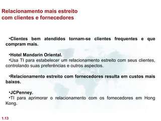 Relacionamento mais estreito
com clientes e fornecedores


   •Clientes bem atendidos tornam-se clientes frequentes e que
  compram mais.

   •Hotel Mandarin Oriental.
   •Usa TI para estabelecer um relacionamento estreito com seus clientes,
  controlando suas preferências e outros aspectos.

   •Relacionamento estreito com fornecedores resulta em custos mais
  baixos.

   •JCPenney.
   •TI para aprimorar o relacionamento com os fornecedores em Hong
  Kong.


1.13
 