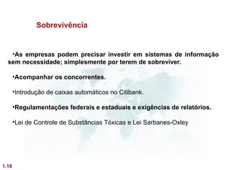 Sobrevivência


   •As empresas podem precisar investir em sistemas de informação
  sem necessidade; simplesmente por terem de sobreviver.

       •Acompanhar os concorrentes.

       •Introdução de caixas automáticos no Citibank.

       •Regulamentações federais e estaduais e exigências de relatórios.

       •Lei de Controle de Substâncias Tóxicas e Lei Sarbanes-Oxley




1.16
 