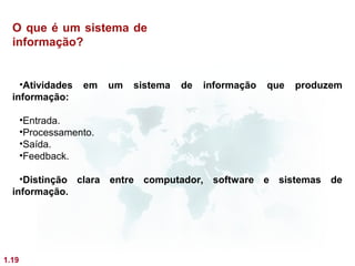 O que é um sistema de
  informação?


    •Atividades    em    um   sistema   de   informação   que   produzem
  informação:

       •Entrada.
       •Processamento.
       •Saída.
       •Feedback.

    •Distinção clara entre computador, software e sistemas de
  informação.




1.19
 