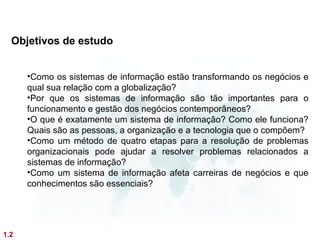 Objetivos de estudo


      •Como os sistemas de informação estão transformando os negócios e
      qual sua relação com a globalização?
      •Por que os sistemas de informação são tão importantes para o
      funcionamento e gestão dos negócios contemporâneos?
      •O que é exatamente um sistema de informação? Como ele funciona?
      Quais são as pessoas, a organização e a tecnologia que o compõem?
      •Como um método de quatro etapas para a resolução de problemas
      organizacionais pode ajudar a resolver problemas relacionados a
      sistemas de informação?
      •Como um sistema de informação afeta carreiras de negócios e que
      conhecimentos são essenciais?




1.2
 
