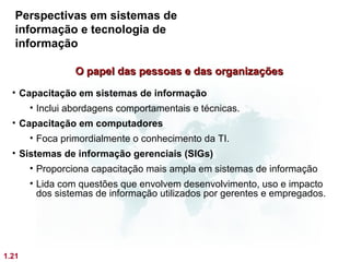 Perspectivas em sistemas de
   informação e tecnologia de
   informação

                 O papel das pessoas e das organizações
  • Capacitação em sistemas de informação
      • Inclui abordagens comportamentais e técnicas.
  • Capacitação em computadores
       • Foca primordialmente o conhecimento da TI.
  • Sistemas de informação gerenciais (SIGs)
       • Proporciona capacitação mais ampla em sistemas de informação
       • Lida com questões que envolvem desenvolvimento, uso e impacto
         dos sistemas de informação utilizados por gerentes e empregados.




1.21
 