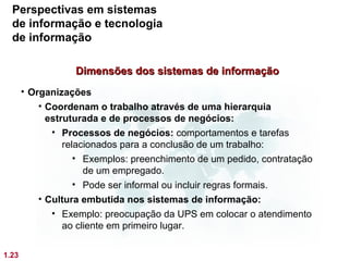 Perspectivas em sistemas
  de informação e tecnologia
  de informação

                   Dimensões dos sistemas de informação
       • Organizações
           • Coordenam o trabalho através de uma hierarquia
             estruturada e de processos de negócios:
              • Processos de negócios: comportamentos e tarefas
                 relacionados para a conclusão de um trabalho:
                    • Exemplos: preenchimento de um pedido, contratação
                      de um empregado.
                    • Pode ser informal ou incluir regras formais.
           • Cultura embutida nos sistemas de informação:
              • Exemplo: preocupação da UPS em colocar o atendimento
                 ao cliente em primeiro lugar.

1.23
 